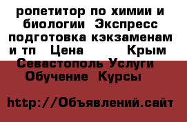ропетитор по химии и биологии. Экспресс подготовка кэкзаменам и тп › Цена ­ 800 - Крым, Севастополь Услуги » Обучение. Курсы   